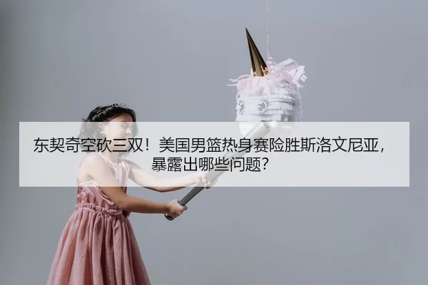 东契奇空砍三双！美国男篮热身赛险胜斯洛文尼亚，暴露出哪些问题？